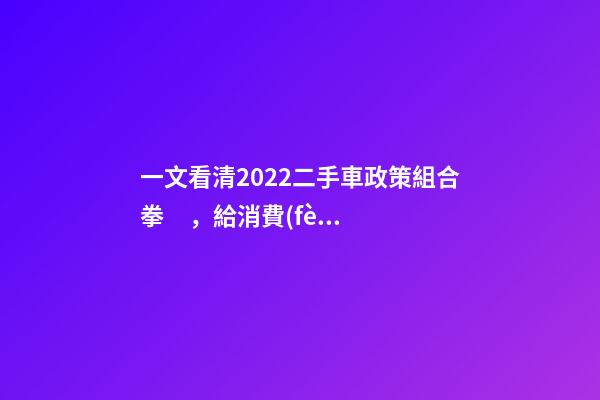 一文看清2022二手車政策組合拳，給消費(fèi)者帶來(lái)了什么？